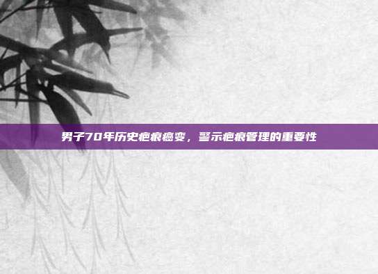 男子70年历史疤痕癌变，警示疤痕管理的重要性