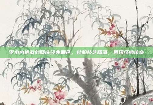 李小冉挑战刘晓庆经典角色，挂脸技艺精湛，再现经典传奇