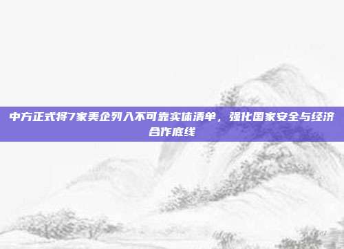 中方正式将7家美企列入不可靠实体清单，强化国家安全与经济合作底线