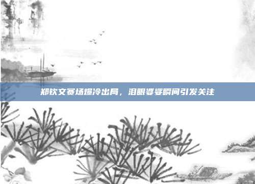 郑钦文赛场爆冷出局，泪眼婆娑瞬间引发关注