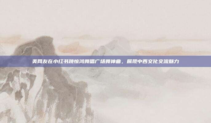 美网友在小红书跳惊鸿舞唱广场舞神曲，展现中西文化交流魅力