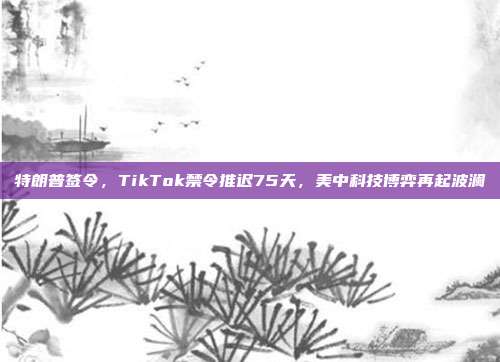 特朗普签令，TikTok禁令推迟75天，美中科技博弈再起波澜