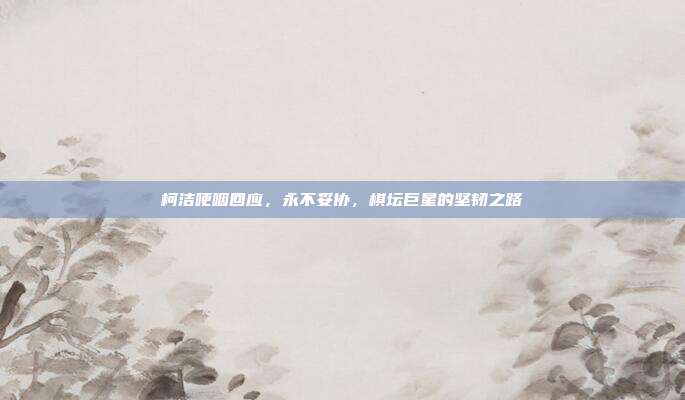 柯洁哽咽回应，永不妥协，棋坛巨星的坚韧之路