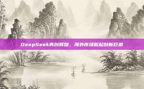 DeepSeek再创辉煌，海外市场掀起创新巨浪