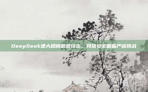 DeepSeek遭大规模恶意攻击，网络安全面临严峻挑战