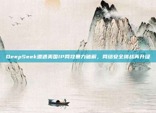 DeepSeek遭遇美国IP网攻暴力破解，网络安全挑战再升级