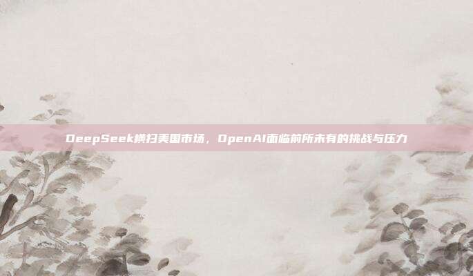 DeepSeek横扫美国市场，OpenAI面临前所未有的挑战与压力