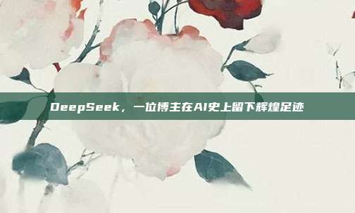 DeepSeek，一位博主在AI史上留下辉煌足迹