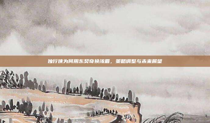 独行侠为何用东契奇换浓眉，策略调整与未来展望