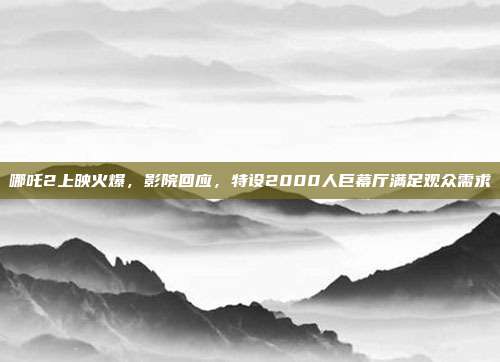 哪吒2上映火爆，影院回应，特设2000人巨幕厅满足观众需求