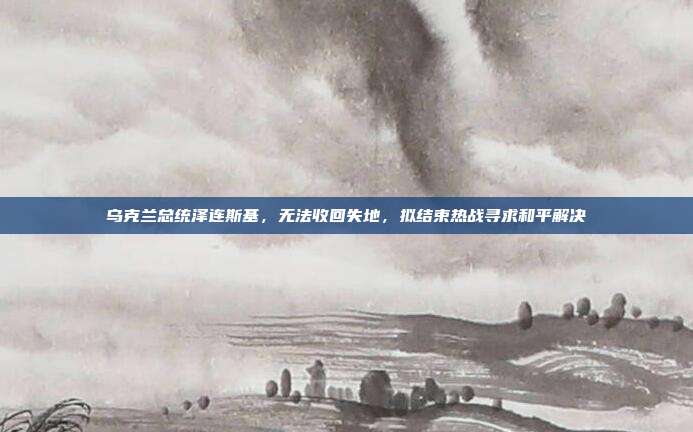 乌克兰总统泽连斯基，无法收回失地，拟结束热战寻求和平解决