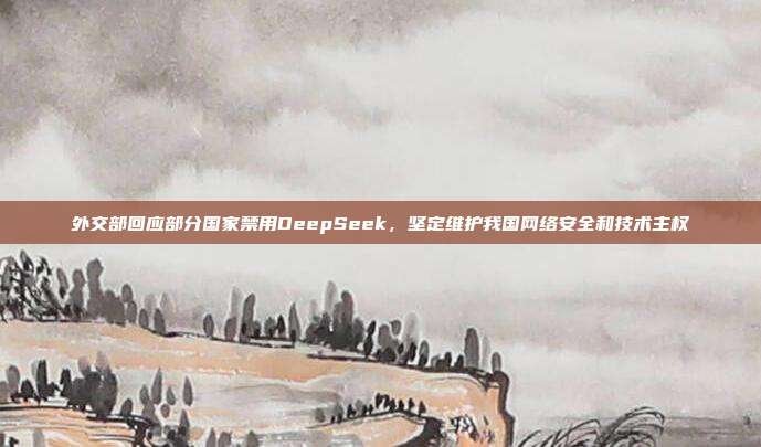 外交部回应部分国家禁用DeepSeek，坚定维护我国网络安全和技术主权