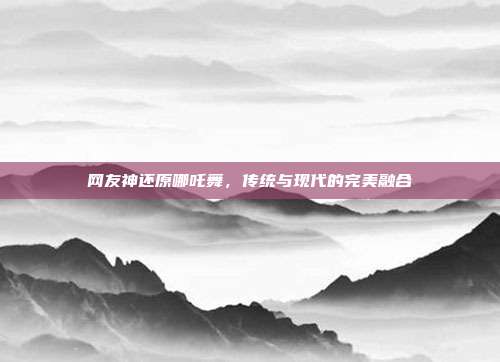 网友神还原哪吒舞，传统与现代的完美融合