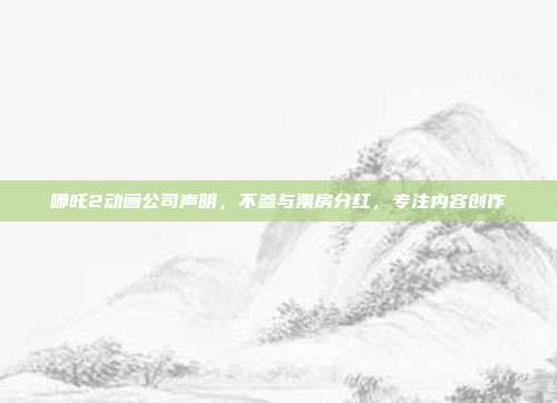 哪吒2动画公司声明，不参与票房分红，专注内容创作