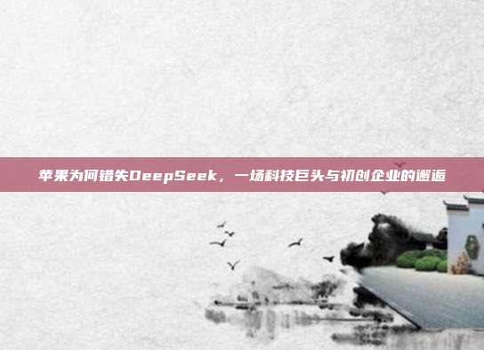 苹果为何错失DeepSeek，一场科技巨头与初创企业的邂逅