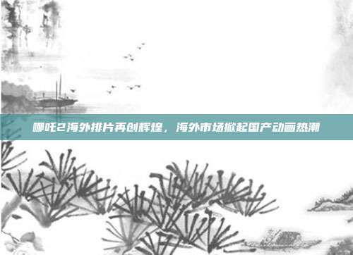 哪吒2海外排片再创辉煌，海外市场掀起国产动画热潮