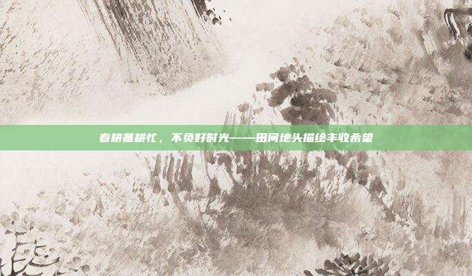 春耕备耕忙，不负好时光——田间地头描绘丰收希望