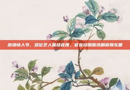 浪漫情人节，多位艺人喜结连理，官宣结婚喜讯刷屏娱乐圈