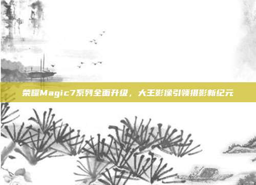 荣耀Magic7系列全面升级，大王影像引领摄影新纪元