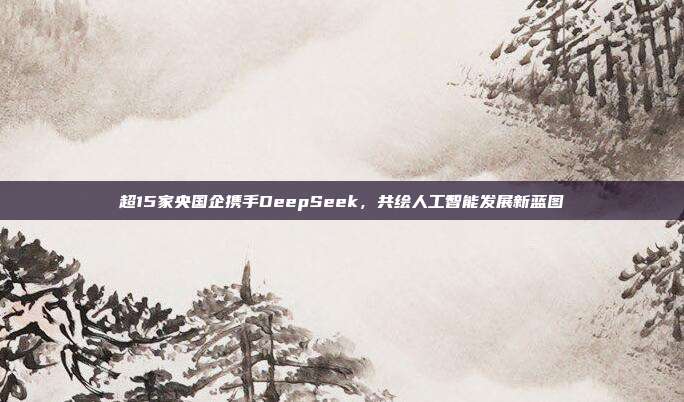 超15家央国企携手DeepSeek，共绘人工智能发展新蓝图