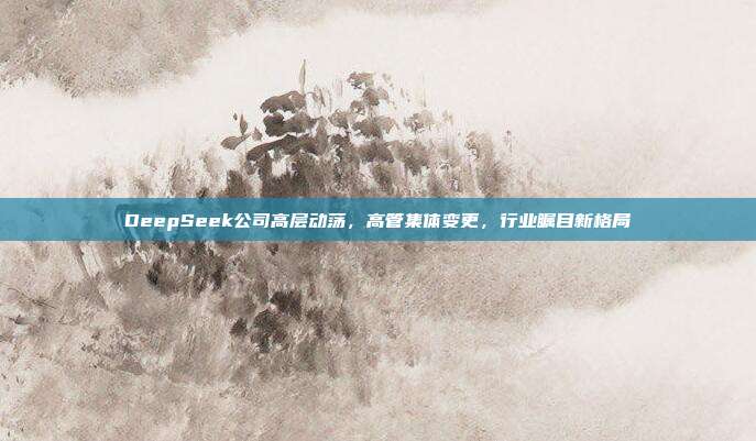 DeepSeek公司高层动荡，高管集体变更，行业瞩目新格局