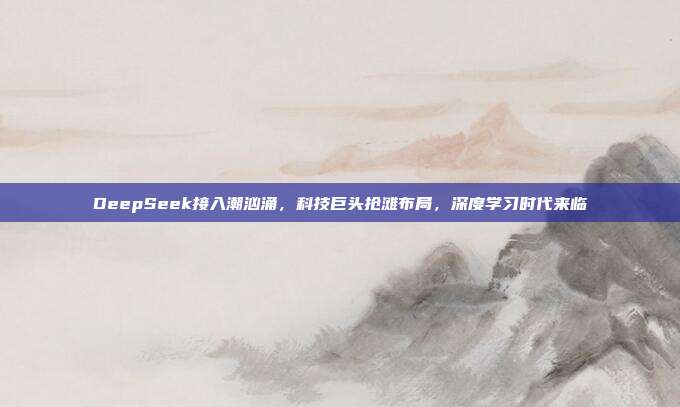 DeepSeek接入潮汹涌，科技巨头抢滩布局，深度学习时代来临