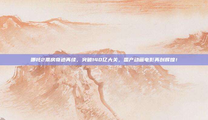 哪吒2票房奇迹再续，突破140亿大关，国产动画电影再创辉煌！