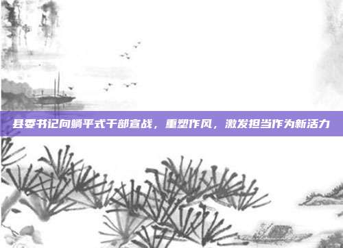 县委书记向躺平式干部宣战，重塑作风，激发担当作为新活力