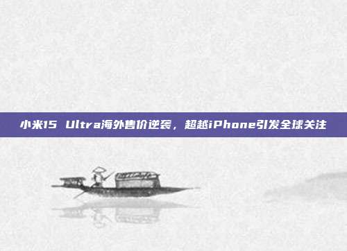 小米15 Ultra海外售价逆袭，超越iPhone引发全球关注