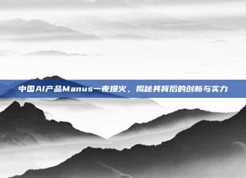 中国AI产品Manus一夜爆火，揭秘其背后的创新与实力