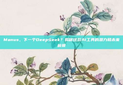 Manus，下一个DeepSeek？揭秘这款AI工具的潜力和未来前景