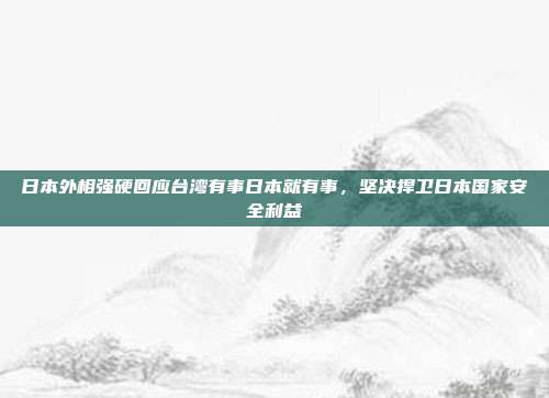 日本外相强硬回应台湾有事日本就有事，坚决捍卫日本国家安全利益