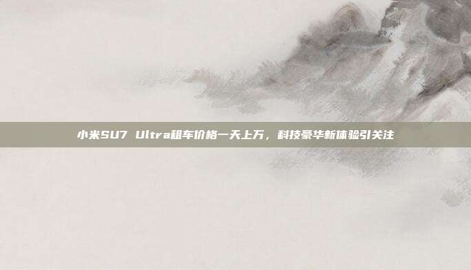 小米SU7 Ultra租车价格一天上万，科技豪华新体验引关注