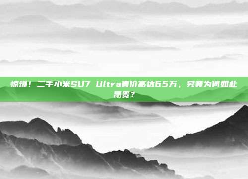 惊爆！二手小米SU7 Ultra售价高达65万，究竟为何如此昂贵？