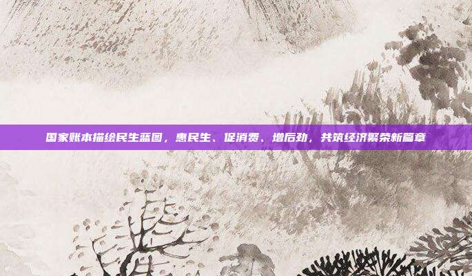 国家账本描绘民生蓝图，惠民生、促消费、增后劲，共筑经济繁荣新篇章