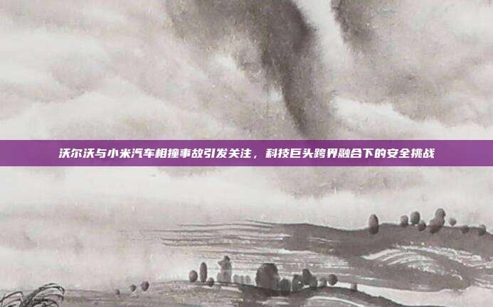 沃尔沃与小米汽车相撞事故引发关注，科技巨头跨界融合下的安全挑战