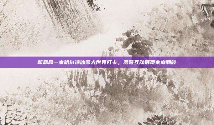 郭晶晶一家哈尔滨冰雪大世界打卡，温馨互动展现家庭和睦