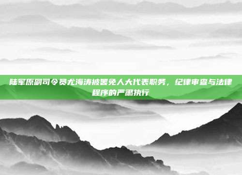 陆军原副司令员尤海涛被罢免人大代表职务，纪律审查与法律程序的严肃执行