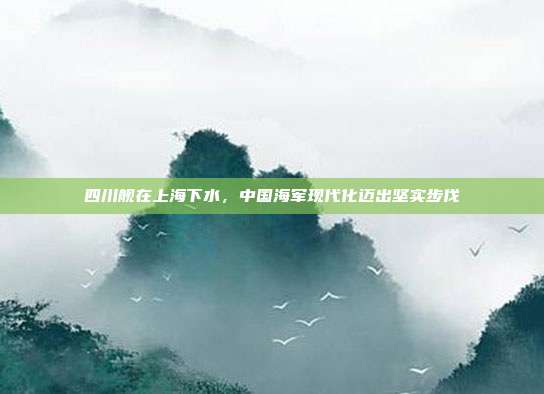 四川舰在上海下水，中国海军现代化迈出坚实步伐