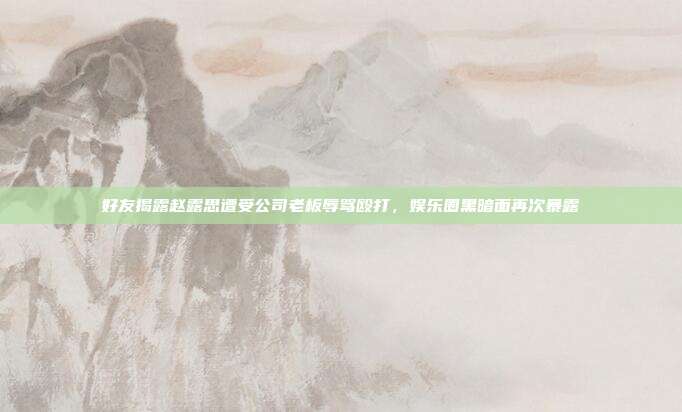 好友揭露赵露思遭受公司老板辱骂殴打，娱乐圈黑暗面再次暴露