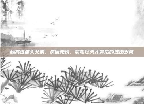 林高远痛失父亲，病魔无情，羽毛球天才背后的悲伤岁月