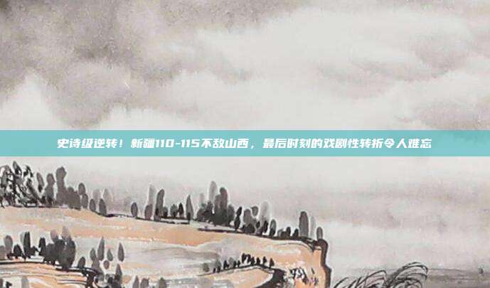 史诗级逆转！新疆110-115不敌山西，最后时刻的戏剧性转折令人难忘