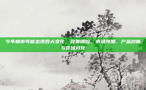 今年楼市可能出现四大变化，政策调控、市场预期、产品创新与区域分化